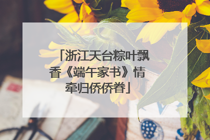 浙江天台粽叶飘香《端午家书》情牵归侨侨眷