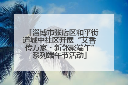 淄博市张店区和平街道城中社区开展“艾香传万家・新邻聚端午”系列端午节活动
