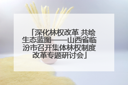深化林权改革 共绘生态蓝图——山西省临汾市召开集体林权制度改革专题研讨会