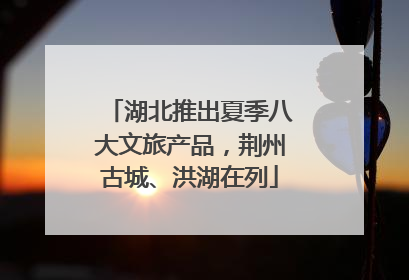 湖北推出夏季八大文旅产品，荆州古城、洪湖在列