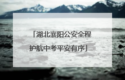 湖北襄阳公安全程护航中考平安有序
