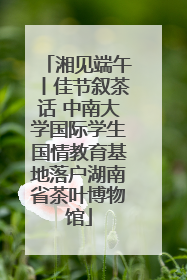 湘见端午丨佳节叙茶话 中南大学国际学生国情教育基地落户湖南省茶叶博物馆