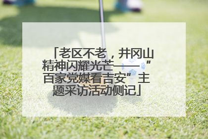 老区不老，井冈山精神闪耀光芒——“百家党媒看吉安”主题采访活动侧记