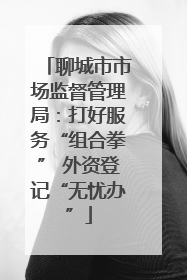 聊城市市场监督管理局：打好服务“组合拳” 外资登记“无忧办”