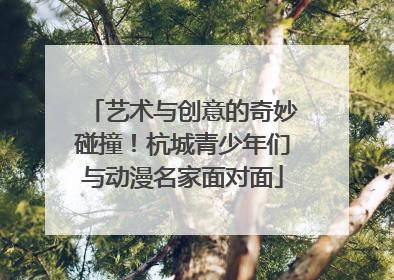 艺术与创意的奇妙碰撞！杭城青少年们与动漫名家面对面