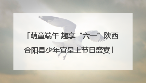 萌童端午 趣享“六一”陕西合阳县少年宫呈上节日盛宴