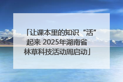 让课本里的知识“活”起来 2025年湖南省林草科技活动周启动