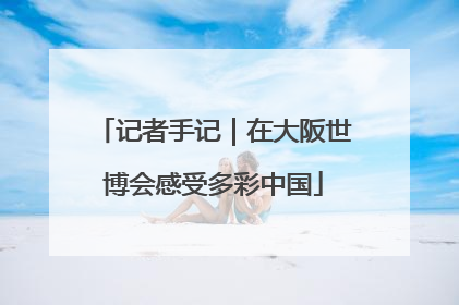 记者手记｜在大阪世博会感受多彩中国