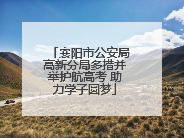 襄阳市公安局高新分局多措并举护航高考 助力学子圆梦
