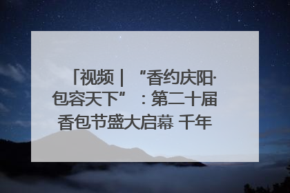 视频｜“香约庆阳·包容天下”：第二十届香包节盛大启幕 千年非遗香飘世界