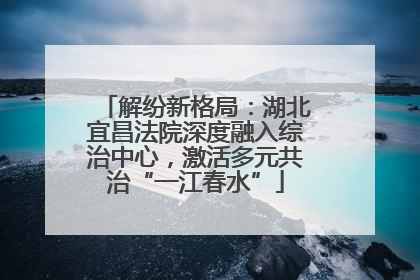 解纷新格局：湖北宜昌法院深度融入综治中心，激活多元共治“一江春水”