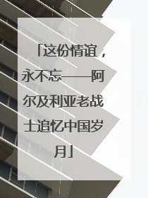 这份情谊，永不忘——阿尔及利亚老战士追忆中国岁月