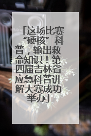 这场比赛“硬核”科普，输出救命知识！第四届吉林省应急科普讲解大赛成功举办