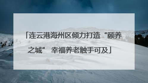 连云港海州区倾力打造“颐养之城” 幸福养老触手可及