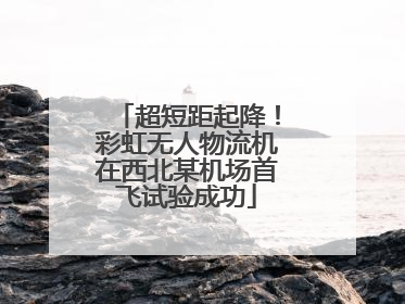 超短距起降！彩虹无人物流机在西北某机场首飞试验成功