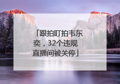 跟拍盯拍韦东奕，32个违规直播间被关停