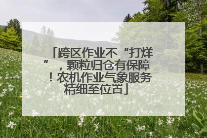 跨区作业不“打烊”，颗粒归仓有保障！农机作业气象服务精细至位置