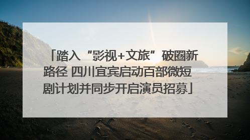 踏入“影视+文旅”破圈新路径 四川宜宾启动百部微短剧计划并同步开启演员招募
