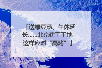 送绿豆汤、午休延长……北京建工工地这样应对“高烤”