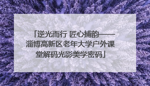 逆光而行 匠心捕韵——淄博高新区老年大学户外课堂解码光影美学密码