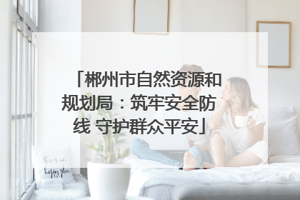 郴州市自然资源和规划局：筑牢安全防线 守护群众平安