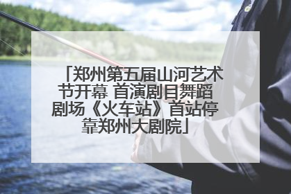 郑州第五届山河艺术节开幕 首演剧目舞蹈剧场《火车站》首站停靠郑州大剧院