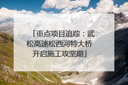 重点项目追踪：武松高速松西河特大桥开启施工攻坚期