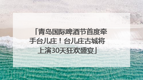 青岛国际啤酒节首度牵手台儿庄！台儿庄古城将上演30天狂欢盛宴