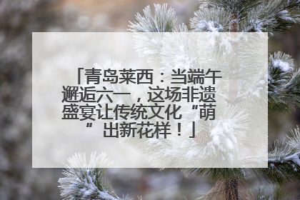 青岛莱西：当端午邂逅六一，这场非遗盛宴让传统文化“萌”出新花样！