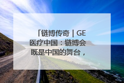 链博传奇｜GE医疗中国：链博会既是中国的舞台，也是世界的橱窗