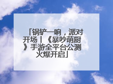 锅铲一响，派对开场丨《暴吵萌厨》手游全平台公测火爆开启