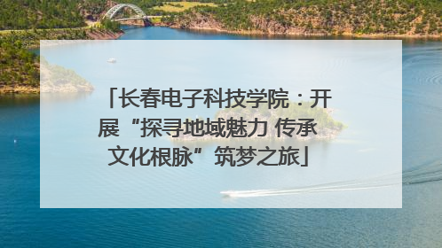 长春电子科技学院：开展“探寻地域魅力 传承文化根脉”筑梦之旅
