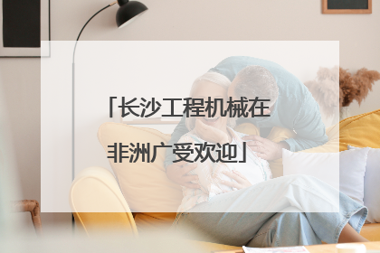 长沙工程机械在非洲广受欢迎