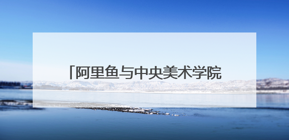 阿里鱼与中央美术学院深度合作，助力中央美院毕业季IP开发创新