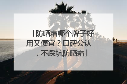 防晒霜哪个牌子好用又便宜？口碑公认，不踩坑防晒霜