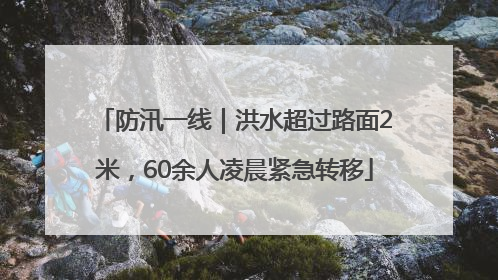 防汛一线｜洪水超过路面2米，60余人凌晨紧急转移