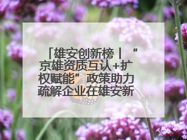 雄安创新榜丨“京雄资质互认+扩权赋能”政策助力疏解企业在雄安新区落地运营