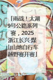 雨战！太湖9号公路系列赛，2025浙江长兴·煤山山地自行车越野赛开赛