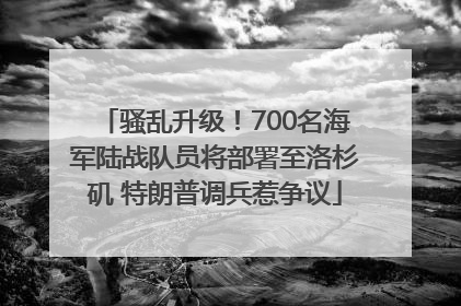 骚乱升级！700名海军陆战队员将部署至洛杉矶 特朗普调兵惹争议