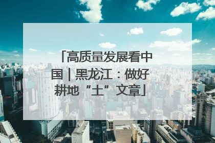 高质量发展看中国｜黑龙江：做好耕地“土”文章