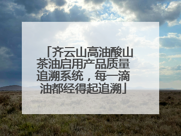 齐云山高油酸山茶油启用产品质量追溯系统，每一滴油都经得起追溯