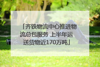 齐铁物流中心推进物流总包服务 上半年运送货物近170万吨