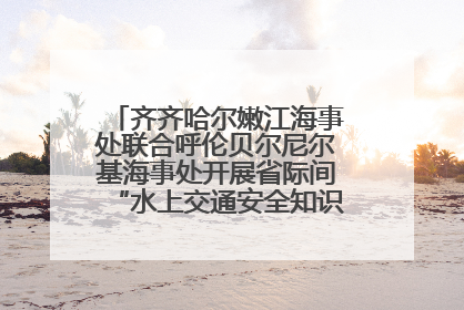 齐齐哈尔嫩江海事处联合呼伦贝尔尼尔基海事处开展省际间“水上交通安全知识进校园”活动