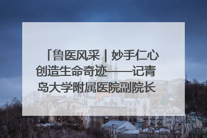 鲁医风采｜妙手仁心创造生命奇迹——记青岛大学附属医院副院长、器官移植中心主任、主任医师蔡金贞