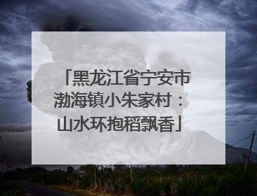 黑龙江省宁安市渤海镇小朱家村：山水环抱稻飘香