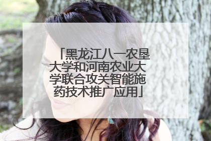 黑龙江八一农垦大学和河南农业大学联合攻关智能施药技术推广应用