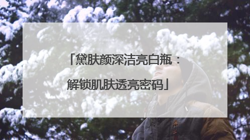 黛肤颜深洁亮白瓶：解锁肌肤透亮密码