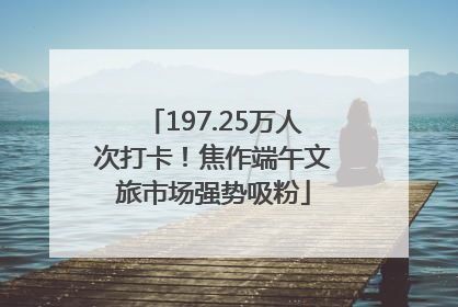 197.25万人次打卡！焦作端午文旅市场强势吸粉