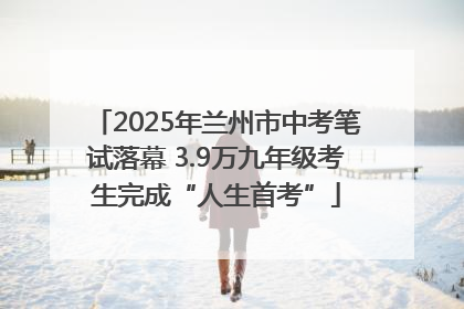 2025年兰州市中考笔试落幕 3.9万九年级考生完成“人生首考”