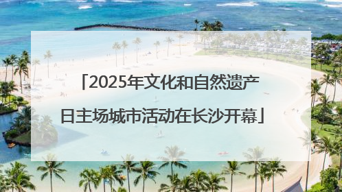 2025年文化和自然遗产日主场城市活动在长沙开幕